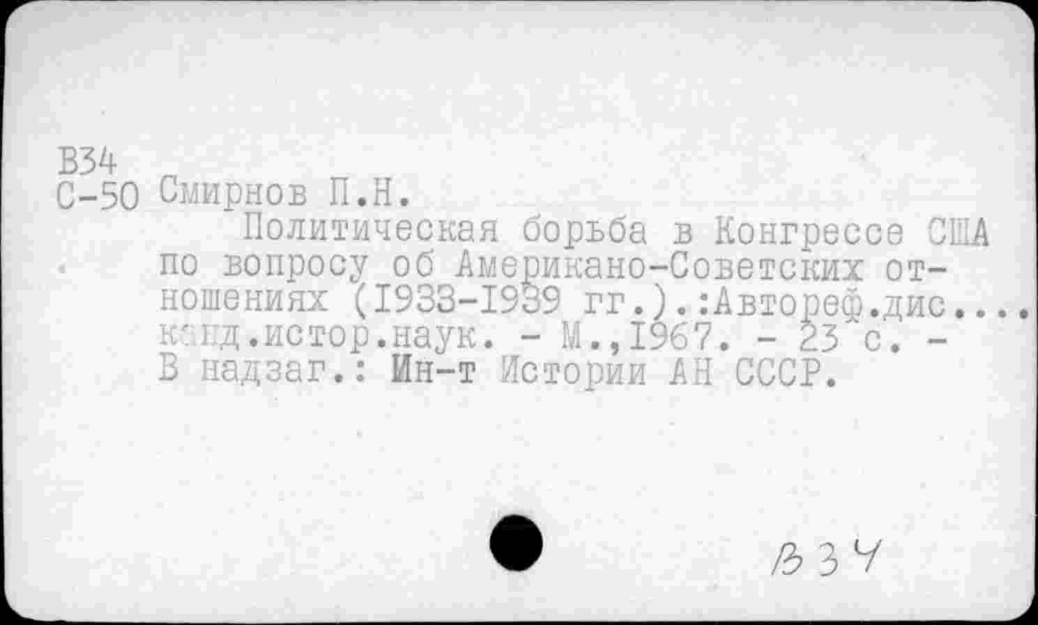 ﻿В34
С-50 Смирнов П.Н.
Политическая борьба в Конгрессе США по вопросу об Американо-Советских отношениях (1933-1939 гг.).:Автореф.дис... канд.истор.наук. - М.,1967. - 23 с. -В надзаг.: Ин-т Истории АН СССР.